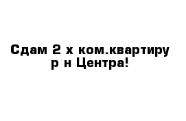 Сдам 2-х ком.квартиру р-н Центра!